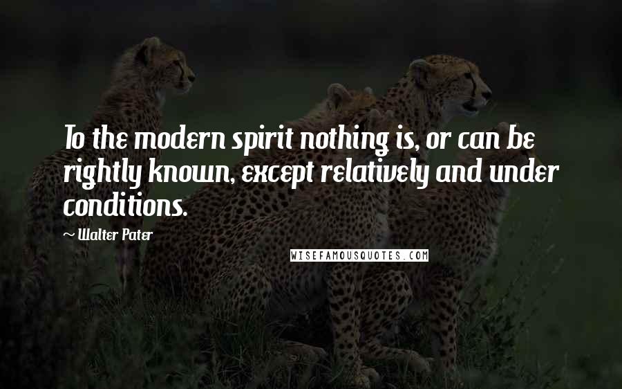 Walter Pater Quotes: To the modern spirit nothing is, or can be rightly known, except relatively and under conditions.