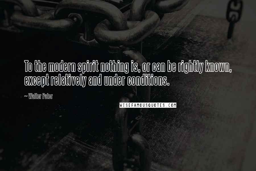 Walter Pater Quotes: To the modern spirit nothing is, or can be rightly known, except relatively and under conditions.