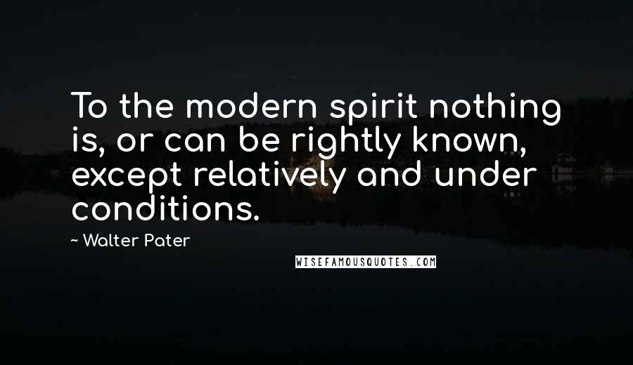 Walter Pater Quotes: To the modern spirit nothing is, or can be rightly known, except relatively and under conditions.