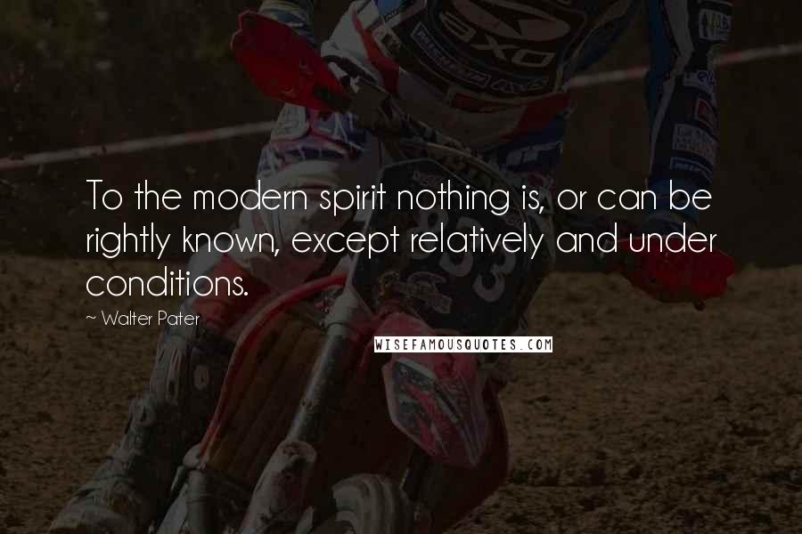 Walter Pater Quotes: To the modern spirit nothing is, or can be rightly known, except relatively and under conditions.