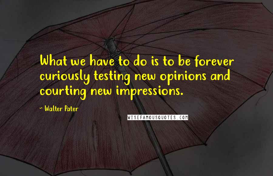 Walter Pater Quotes: What we have to do is to be forever curiously testing new opinions and courting new impressions.