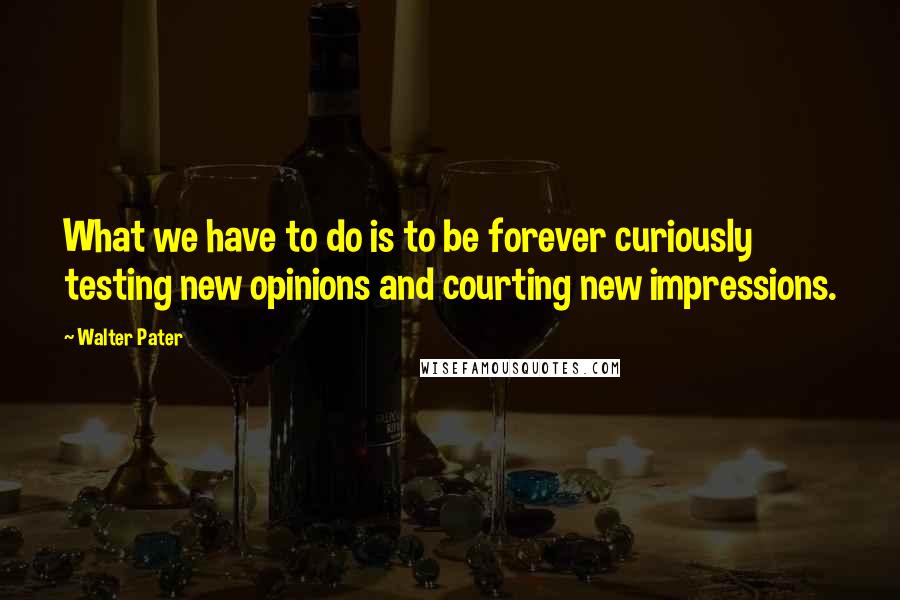 Walter Pater Quotes: What we have to do is to be forever curiously testing new opinions and courting new impressions.