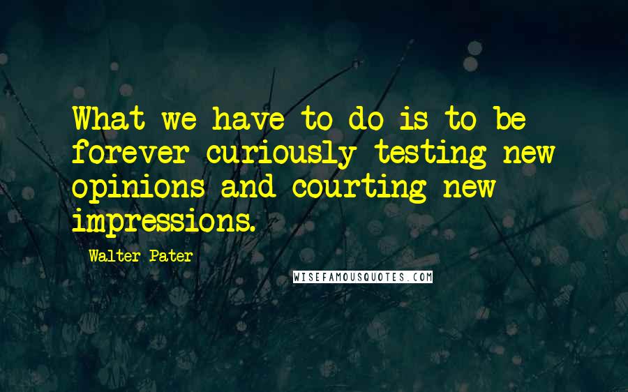 Walter Pater Quotes: What we have to do is to be forever curiously testing new opinions and courting new impressions.