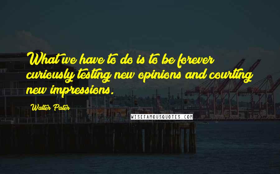 Walter Pater Quotes: What we have to do is to be forever curiously testing new opinions and courting new impressions.