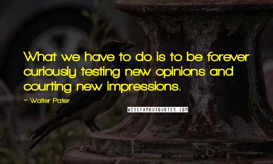 Walter Pater Quotes: What we have to do is to be forever curiously testing new opinions and courting new impressions.