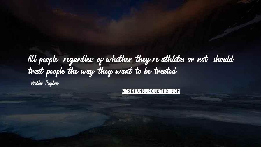 Walter Payton Quotes: All people, regardless of whether they're athletes or not, should treat people the way they want to be treated.