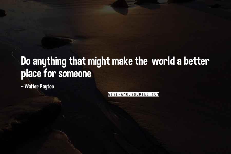Walter Payton Quotes: Do anything that might make the world a better place for someone