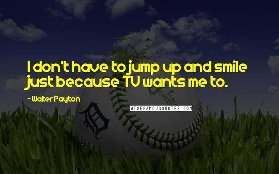 Walter Payton Quotes: I don't have to jump up and smile just because TV wants me to.