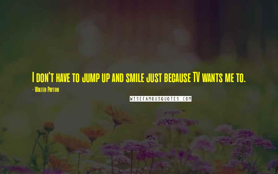 Walter Payton Quotes: I don't have to jump up and smile just because TV wants me to.