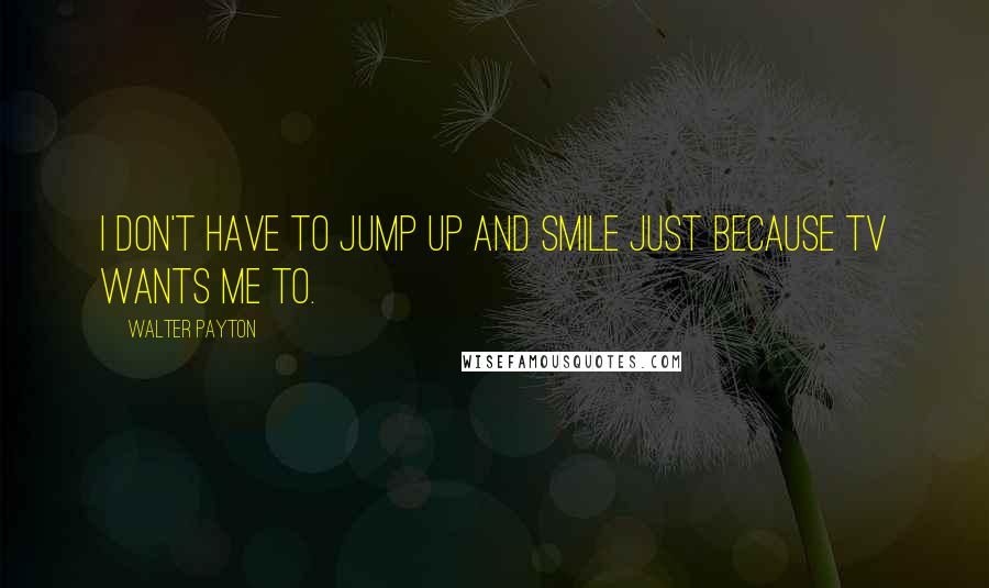 Walter Payton Quotes: I don't have to jump up and smile just because TV wants me to.