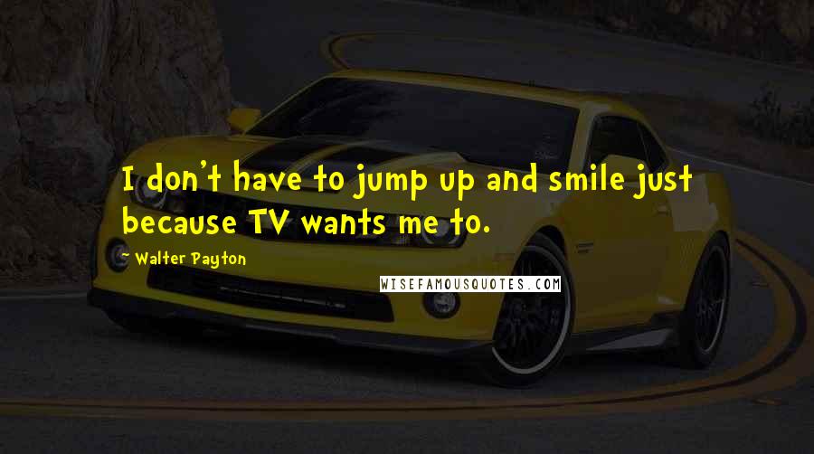 Walter Payton Quotes: I don't have to jump up and smile just because TV wants me to.