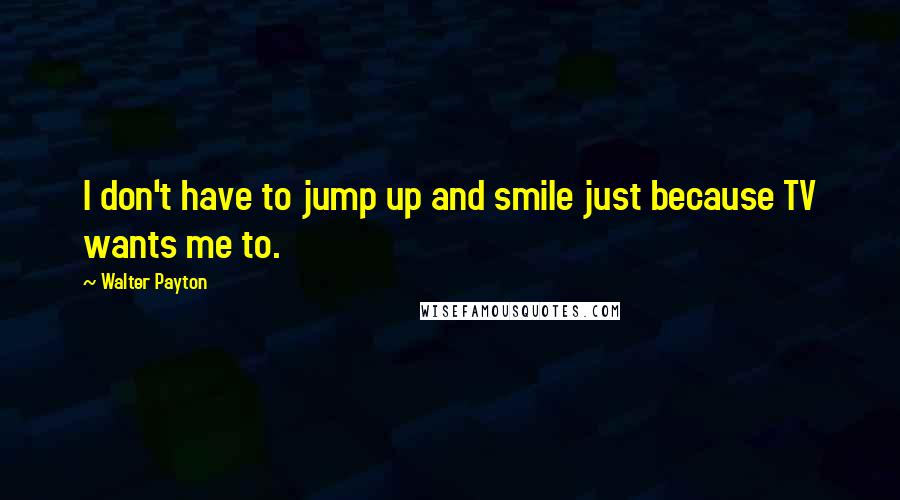 Walter Payton Quotes: I don't have to jump up and smile just because TV wants me to.