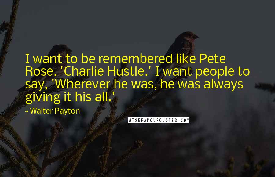 Walter Payton Quotes: I want to be remembered like Pete Rose. 'Charlie Hustle.' I want people to say, 'Wherever he was, he was always giving it his all.'