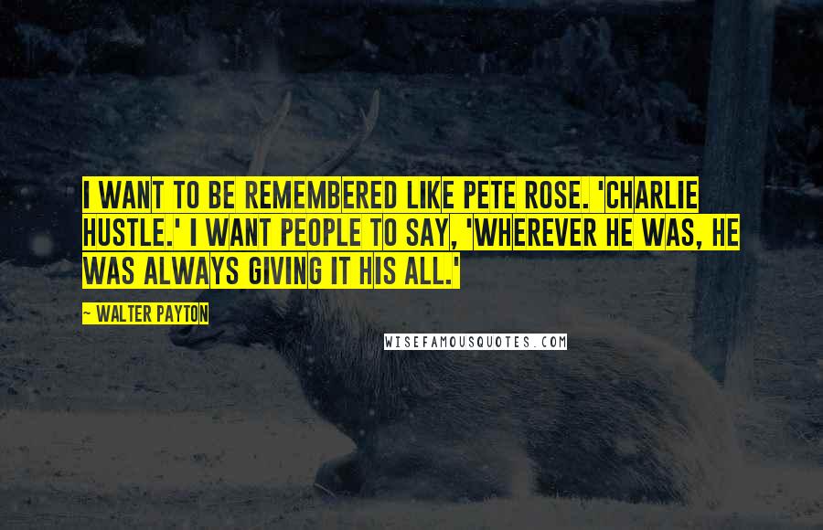 Walter Payton Quotes: I want to be remembered like Pete Rose. 'Charlie Hustle.' I want people to say, 'Wherever he was, he was always giving it his all.'