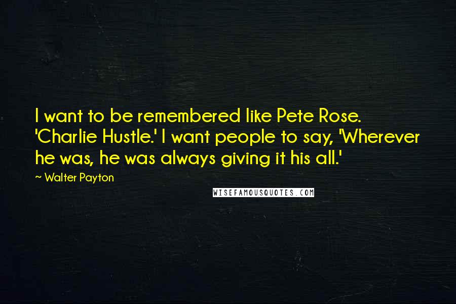 Walter Payton Quotes: I want to be remembered like Pete Rose. 'Charlie Hustle.' I want people to say, 'Wherever he was, he was always giving it his all.'