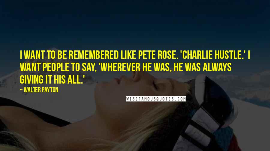 Walter Payton Quotes: I want to be remembered like Pete Rose. 'Charlie Hustle.' I want people to say, 'Wherever he was, he was always giving it his all.'