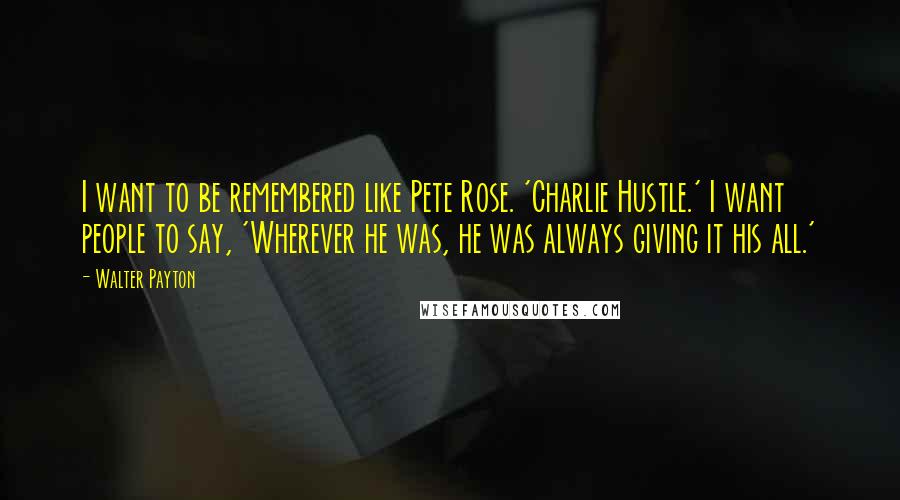 Walter Payton Quotes: I want to be remembered like Pete Rose. 'Charlie Hustle.' I want people to say, 'Wherever he was, he was always giving it his all.'