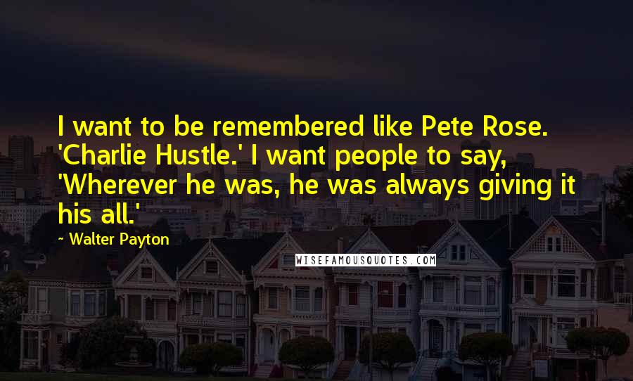 Walter Payton Quotes: I want to be remembered like Pete Rose. 'Charlie Hustle.' I want people to say, 'Wherever he was, he was always giving it his all.'