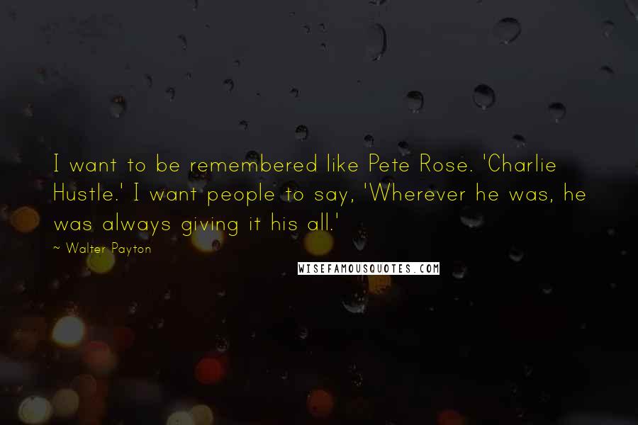 Walter Payton Quotes: I want to be remembered like Pete Rose. 'Charlie Hustle.' I want people to say, 'Wherever he was, he was always giving it his all.'