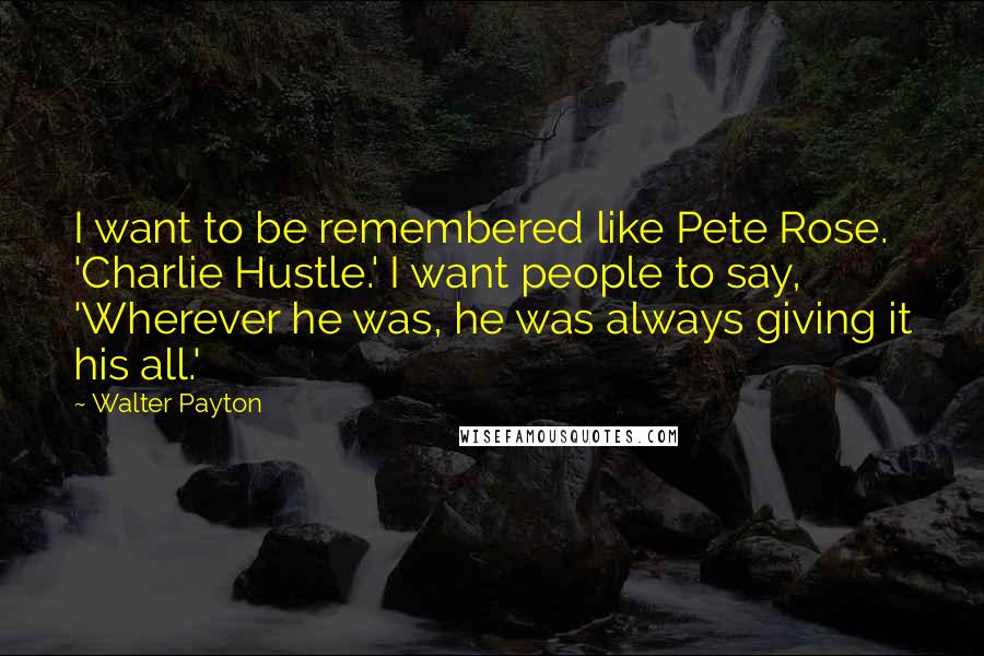 Walter Payton Quotes: I want to be remembered like Pete Rose. 'Charlie Hustle.' I want people to say, 'Wherever he was, he was always giving it his all.'