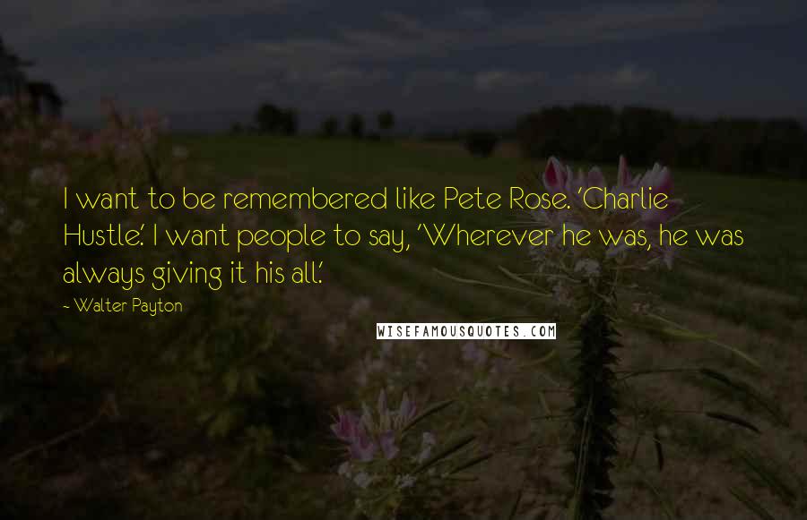 Walter Payton Quotes: I want to be remembered like Pete Rose. 'Charlie Hustle.' I want people to say, 'Wherever he was, he was always giving it his all.'
