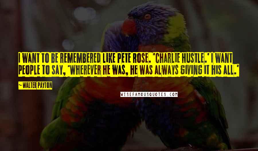 Walter Payton Quotes: I want to be remembered like Pete Rose. 'Charlie Hustle.' I want people to say, 'Wherever he was, he was always giving it his all.'