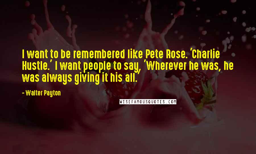 Walter Payton Quotes: I want to be remembered like Pete Rose. 'Charlie Hustle.' I want people to say, 'Wherever he was, he was always giving it his all.'