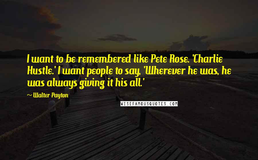 Walter Payton Quotes: I want to be remembered like Pete Rose. 'Charlie Hustle.' I want people to say, 'Wherever he was, he was always giving it his all.'