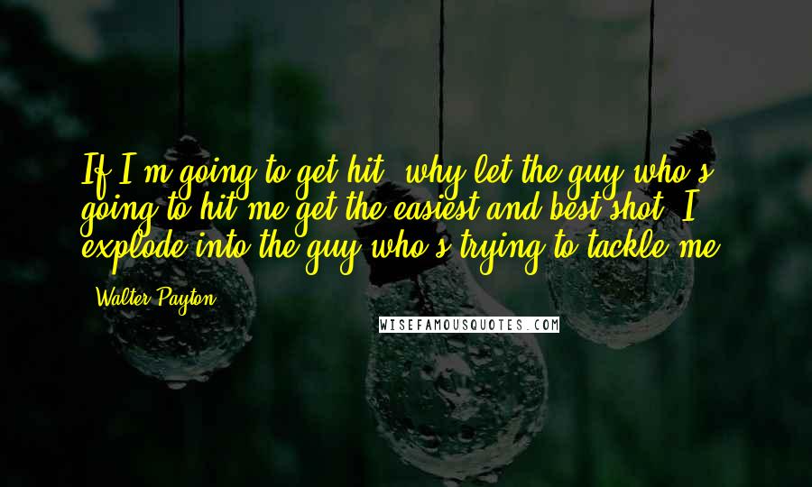 Walter Payton Quotes: If I'm going to get hit, why let the guy who's going to hit me get the easiest and best shot? I explode into the guy who's trying to tackle me.