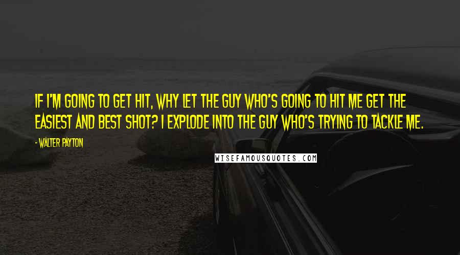 Walter Payton Quotes: If I'm going to get hit, why let the guy who's going to hit me get the easiest and best shot? I explode into the guy who's trying to tackle me.