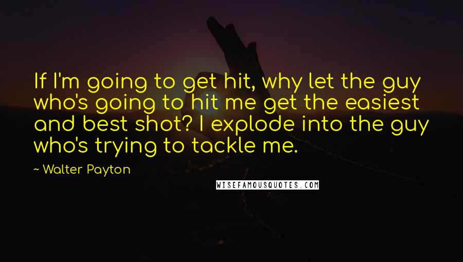 Walter Payton Quotes: If I'm going to get hit, why let the guy who's going to hit me get the easiest and best shot? I explode into the guy who's trying to tackle me.