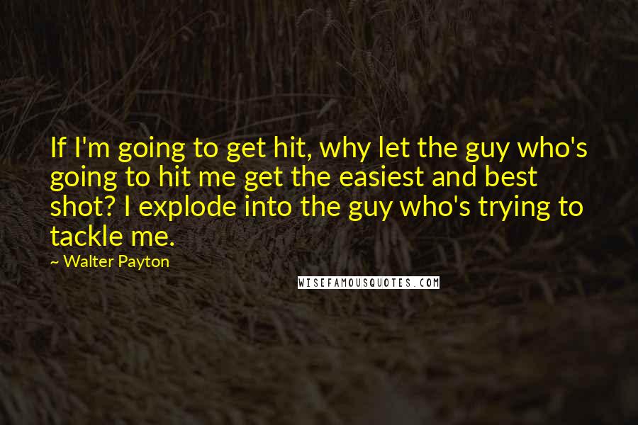 Walter Payton Quotes: If I'm going to get hit, why let the guy who's going to hit me get the easiest and best shot? I explode into the guy who's trying to tackle me.