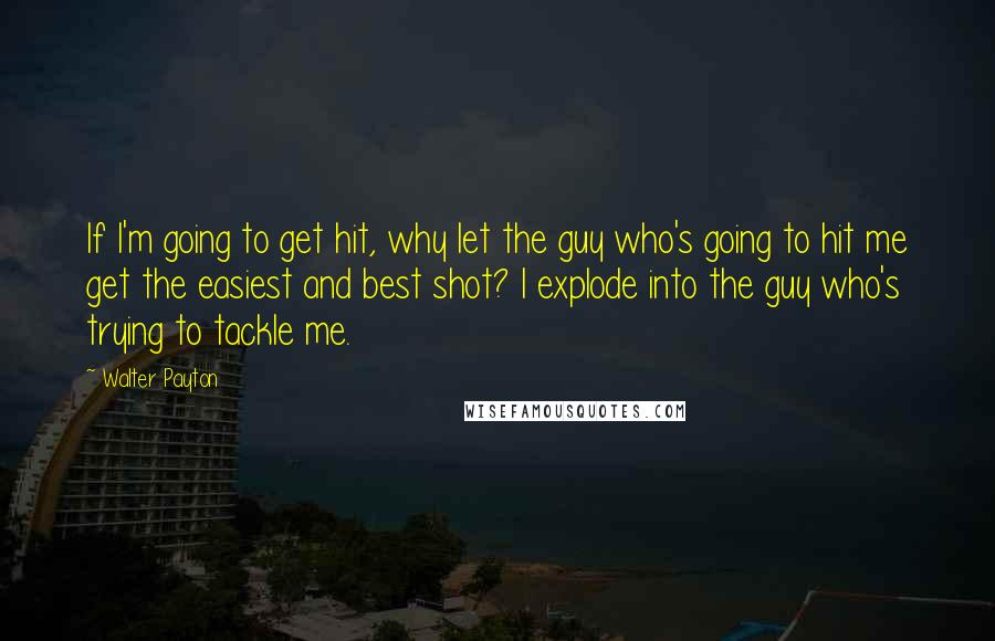Walter Payton Quotes: If I'm going to get hit, why let the guy who's going to hit me get the easiest and best shot? I explode into the guy who's trying to tackle me.