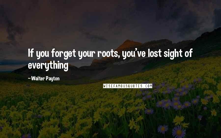 Walter Payton Quotes: If you forget your roots, you've lost sight of everything