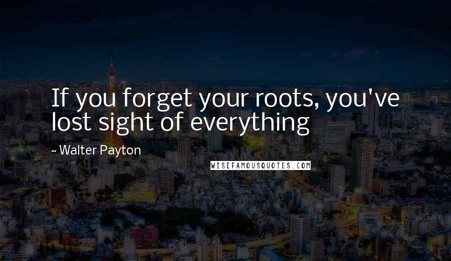 Walter Payton Quotes: If you forget your roots, you've lost sight of everything