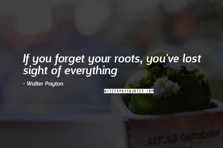 Walter Payton Quotes: If you forget your roots, you've lost sight of everything