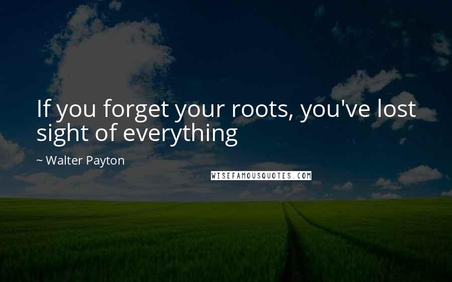 Walter Payton Quotes: If you forget your roots, you've lost sight of everything