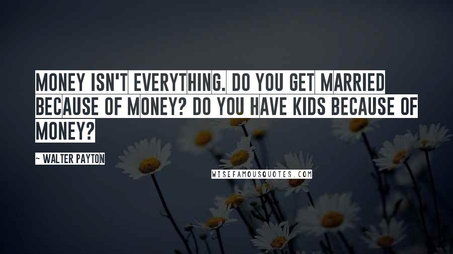 Walter Payton Quotes: Money isn't everything. Do you get married because of money? Do you have kids because of money?