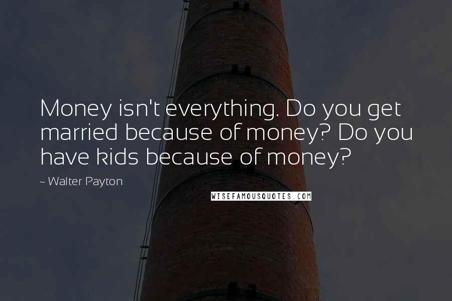 Walter Payton Quotes: Money isn't everything. Do you get married because of money? Do you have kids because of money?