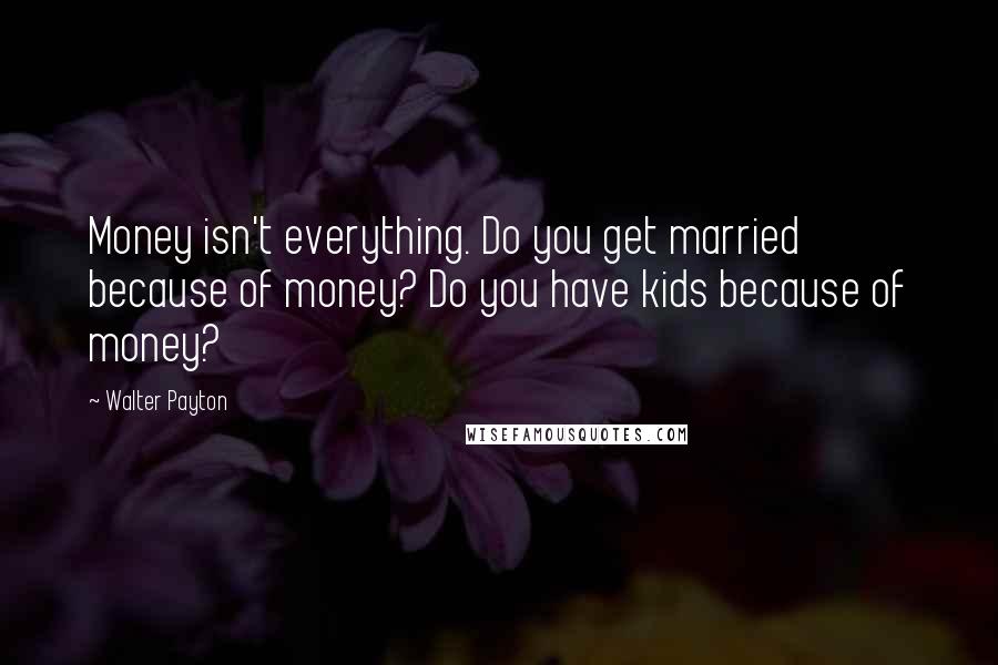 Walter Payton Quotes: Money isn't everything. Do you get married because of money? Do you have kids because of money?