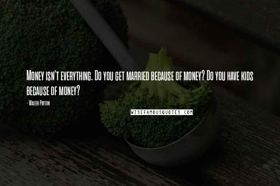 Walter Payton Quotes: Money isn't everything. Do you get married because of money? Do you have kids because of money?