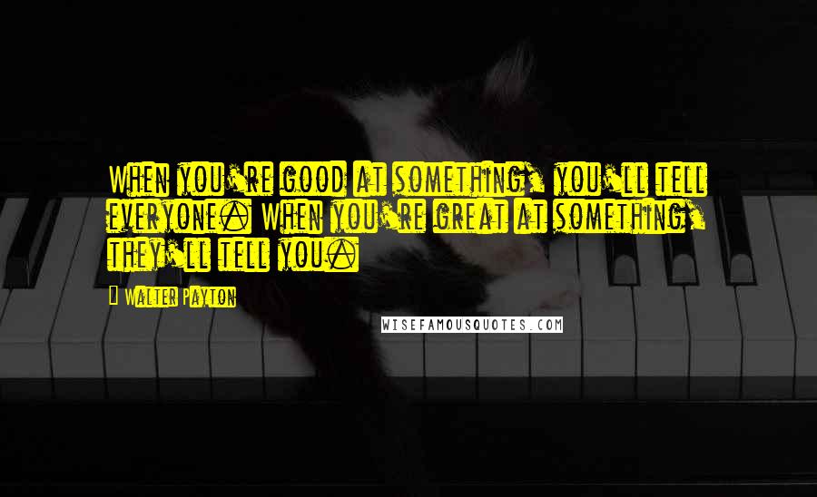 Walter Payton Quotes: When you're good at something, you'll tell everyone. When you're great at something, they'll tell you.