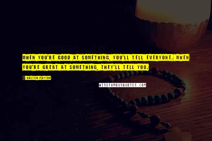 Walter Payton Quotes: When you're good at something, you'll tell everyone. When you're great at something, they'll tell you.