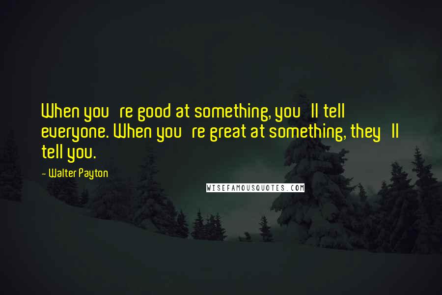 Walter Payton Quotes: When you're good at something, you'll tell everyone. When you're great at something, they'll tell you.