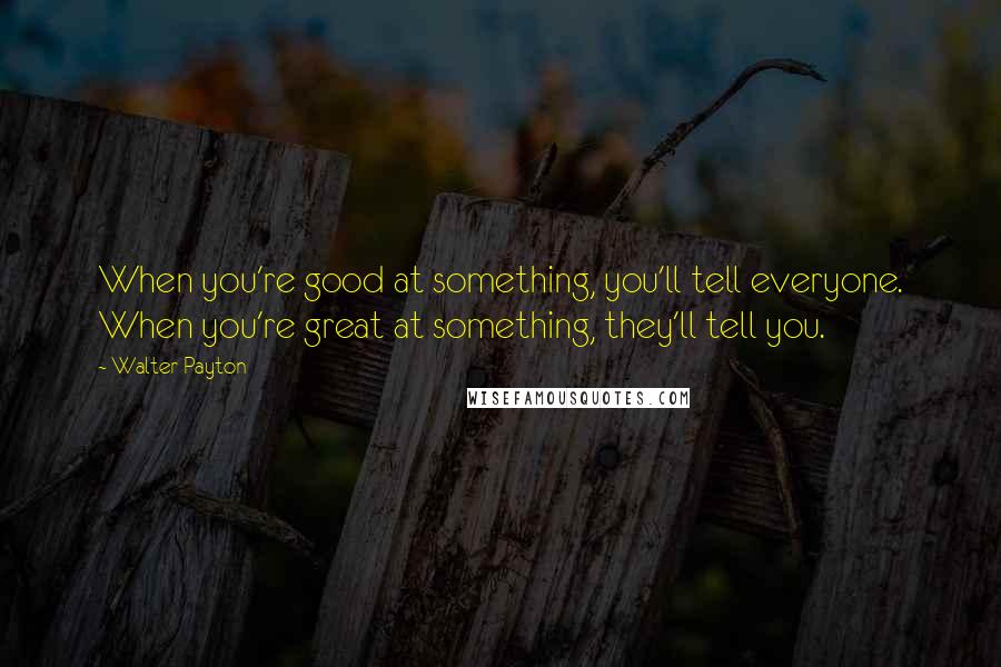 Walter Payton Quotes: When you're good at something, you'll tell everyone. When you're great at something, they'll tell you.