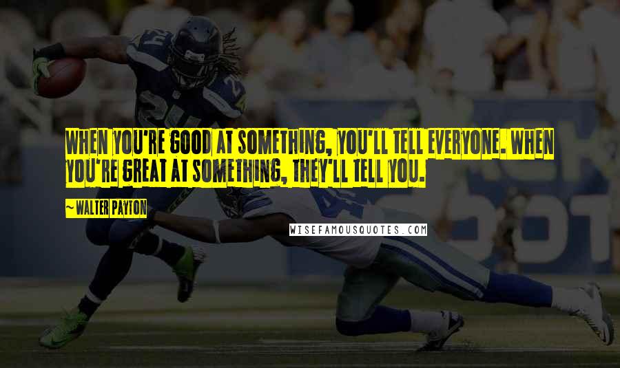 Walter Payton Quotes: When you're good at something, you'll tell everyone. When you're great at something, they'll tell you.