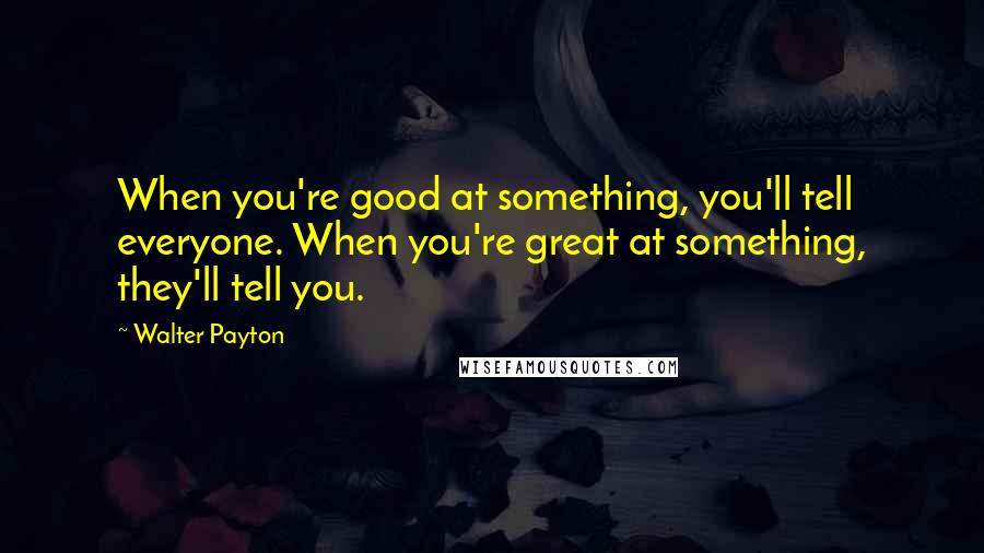 Walter Payton Quotes: When you're good at something, you'll tell everyone. When you're great at something, they'll tell you.