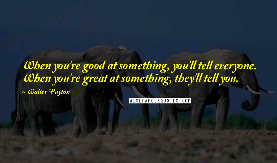 Walter Payton Quotes: When you're good at something, you'll tell everyone. When you're great at something, they'll tell you.