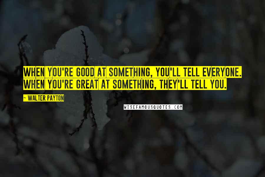 Walter Payton Quotes: When you're good at something, you'll tell everyone. When you're great at something, they'll tell you.