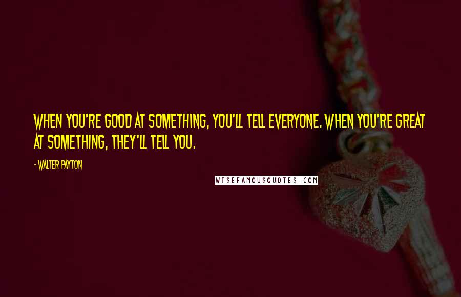 Walter Payton Quotes: When you're good at something, you'll tell everyone. When you're great at something, they'll tell you.